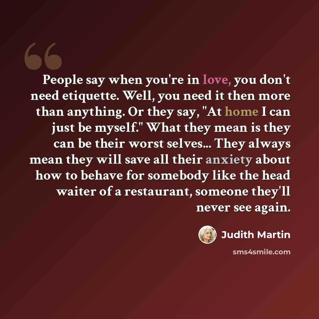 “People say when you're in love, you don't need etiquette. Well, you need it then more than anything. Or they say, "At home I can just be myself." What they mean is they can be their worst selves... They always mean they will save all their anxiety about how to behave for somebody like the head…” quote by Judith Martin