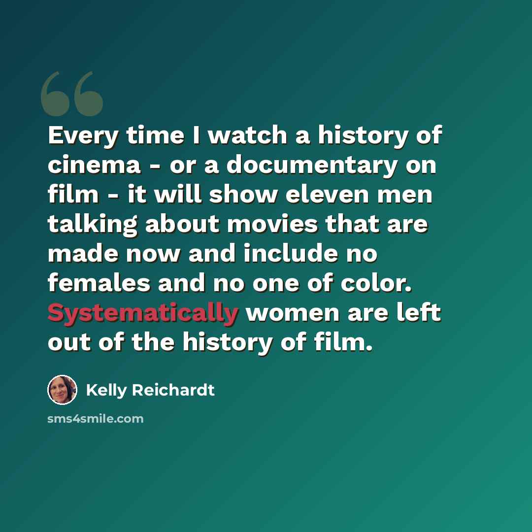 “Every time I watch a history of cinema - or a documentary on film - it will show eleven men talking about movies that are made now and include no females and no one of color. Systematically women are left out of the history of film.” quote by Kelly Reichardt
