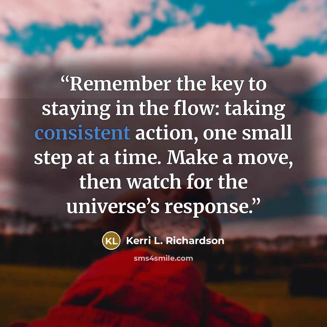 “Remember the key to staying in the flow: taking consistent action, one small step at a time. Make a move, then watch for the universe’s response.” quote by Kerri L. Richardson