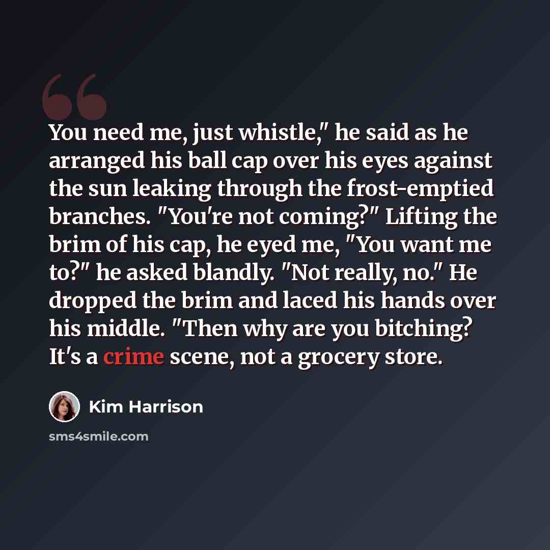 “You need me, just whistle," he said as he arranged his ball cap over his eyes against the sun leaking through the frost-emptied branches. "You're not coming?" Lifting the brim of his cap, he eyed me, "You want me to?" he asked blandly. "Not really, no." He dropped the brim and laced his hands over…” quote by Kim Harrison
