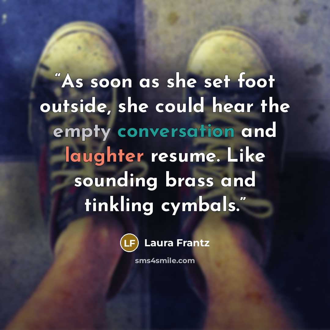 “As soon as she set foot outside, she could hear the empty conversation and laughter resume. Like sounding brass and tinkling cymbals.” quote by Laura Frantz