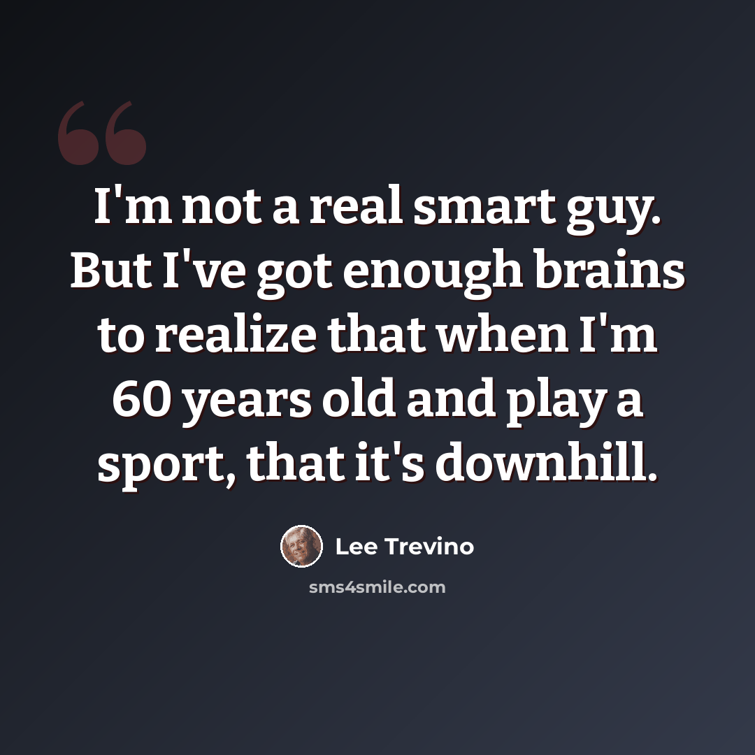 “I'm not a real smart guy. But I've got enough brains to realize that when I'm 60 years old and play a sport, that it's downhill.” quote by Lee Trevino