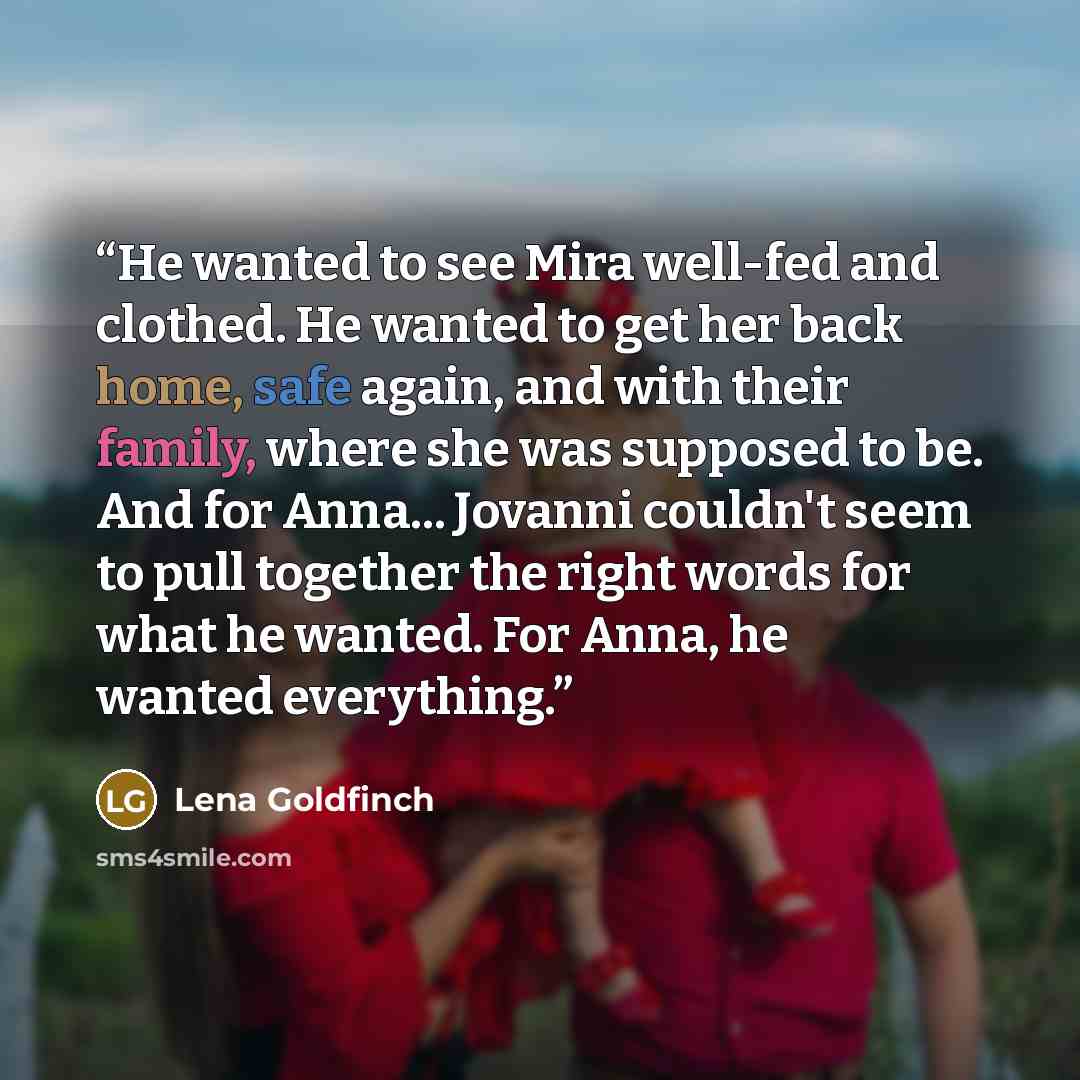 “He wanted to see Mira well-fed and clothed. He wanted to get her back home, safe again, and with their family, where she was supposed to be. And for Anna... Jovanni couldn't seem to pull together the right words for what he wanted. For Anna, he wanted everything.” quote by Lena Goldfinch