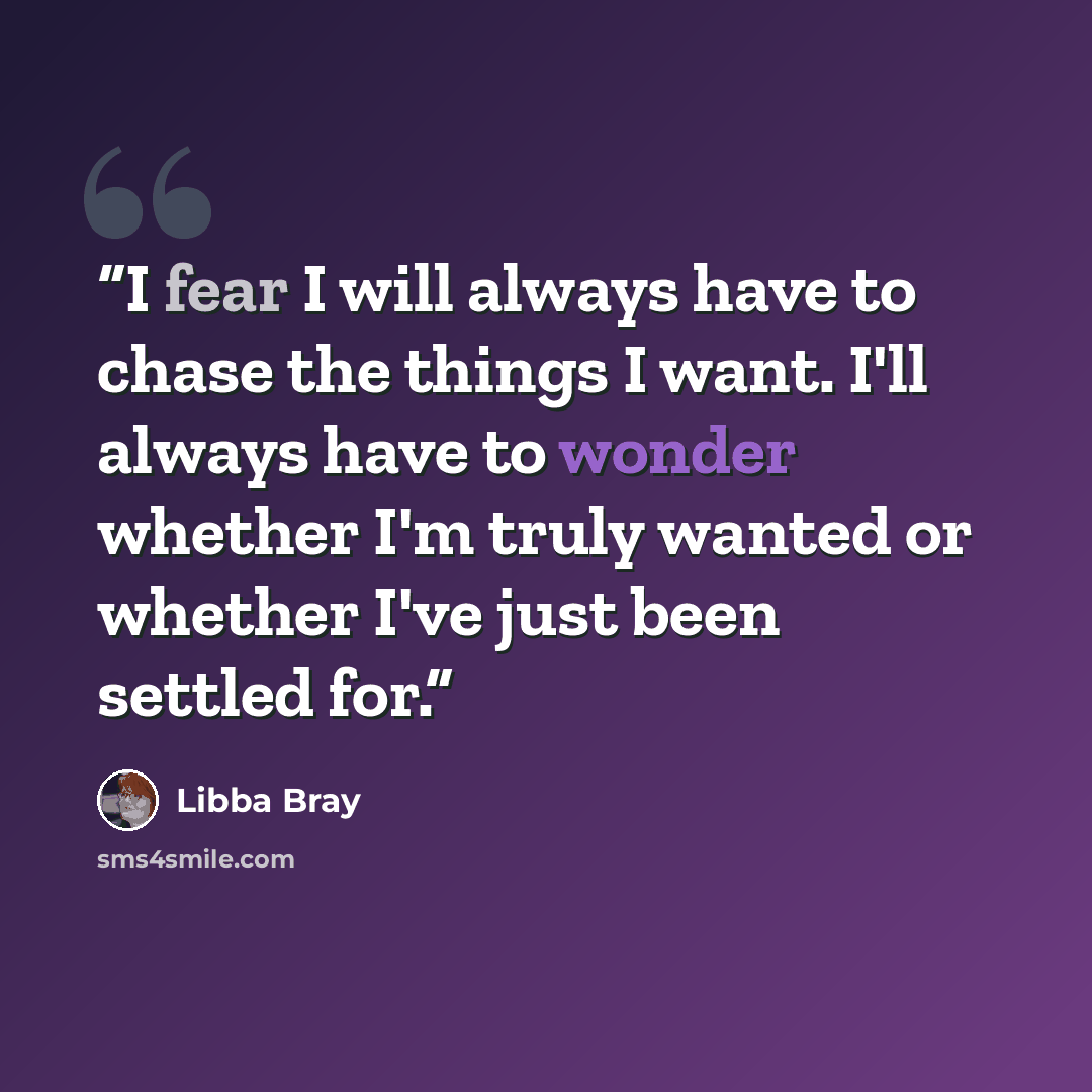 “I fear I will always have to chase the things I want. I'll always have to wonder whether I'm truly wanted or whether I've just been settled for.” quote by Libba Bray