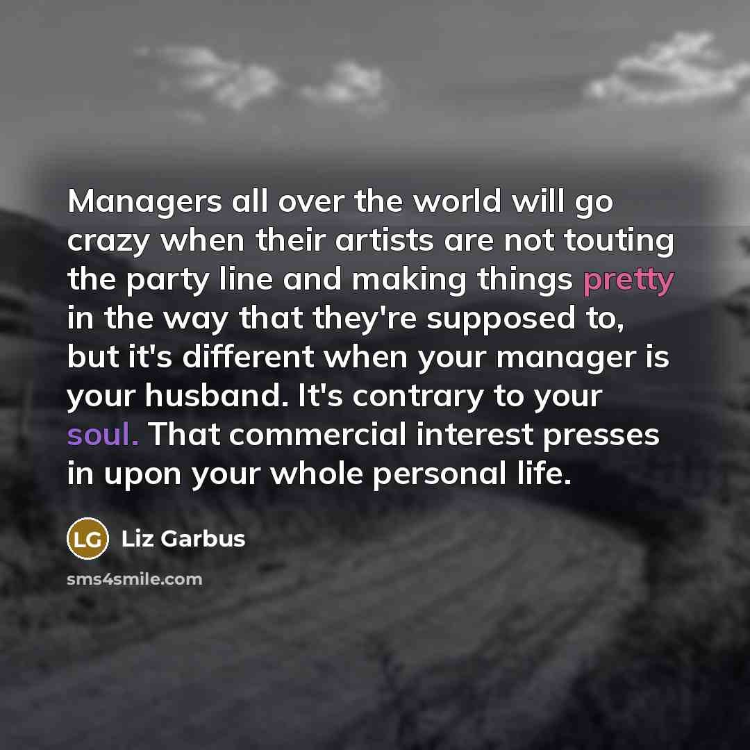 “Managers all over the world will go crazy when their artists are not touting the party line and making things pretty in the way that they're supposed to, but it's different when your manager is your husband. It's contrary to your soul. That commercial interest presses in upon your whole personal…” quote by Liz Garbus