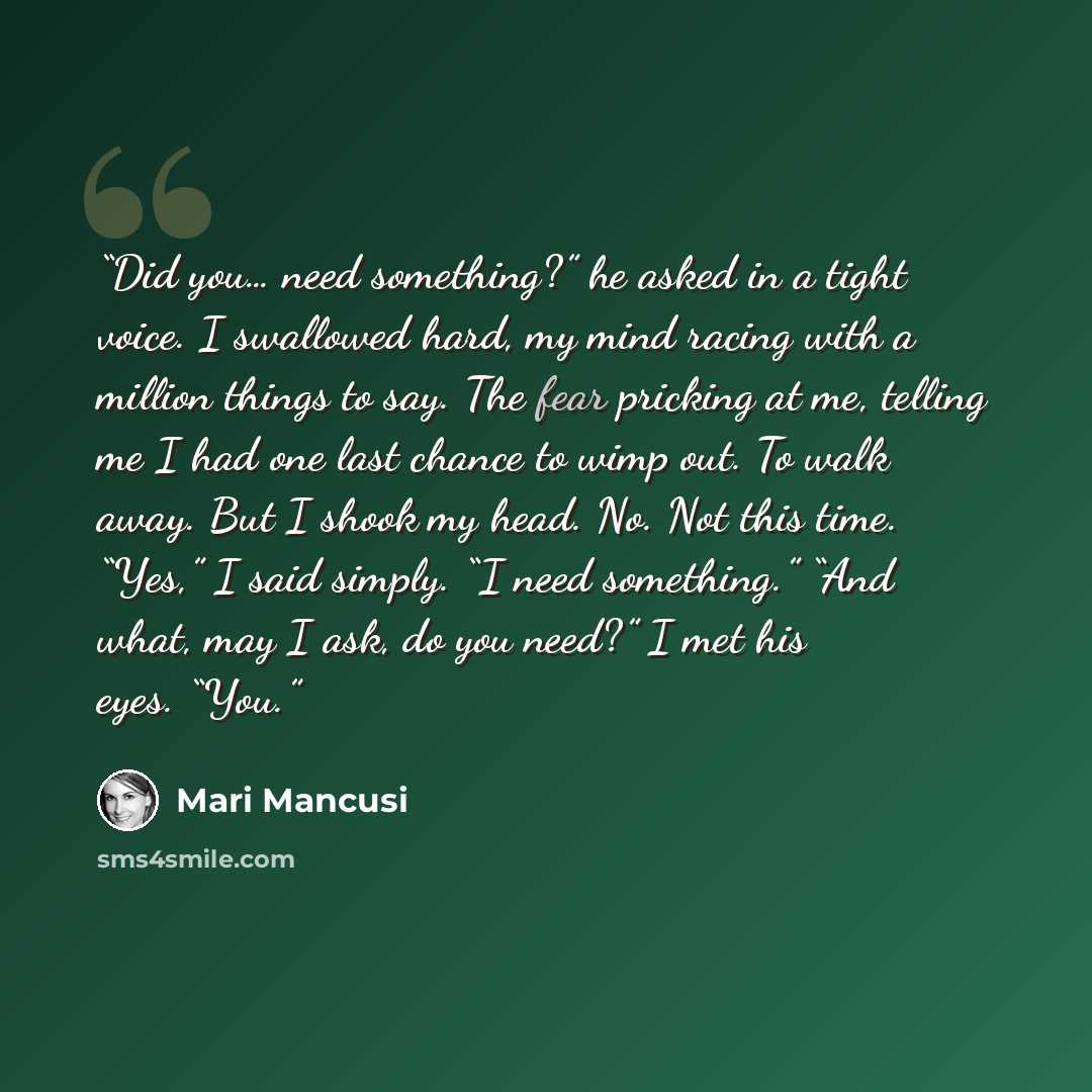 “Did you… need something?” he asked in a tight voice. I swallowed hard, my mind racing with a million things to say. The fear pricking at me, telling me I had one last chance to wimp out. To walk away. But I shook my head. No. Not this time. “Yes,” I said simply. “I need something.” “And what, may…” quote by Mari Mancusi