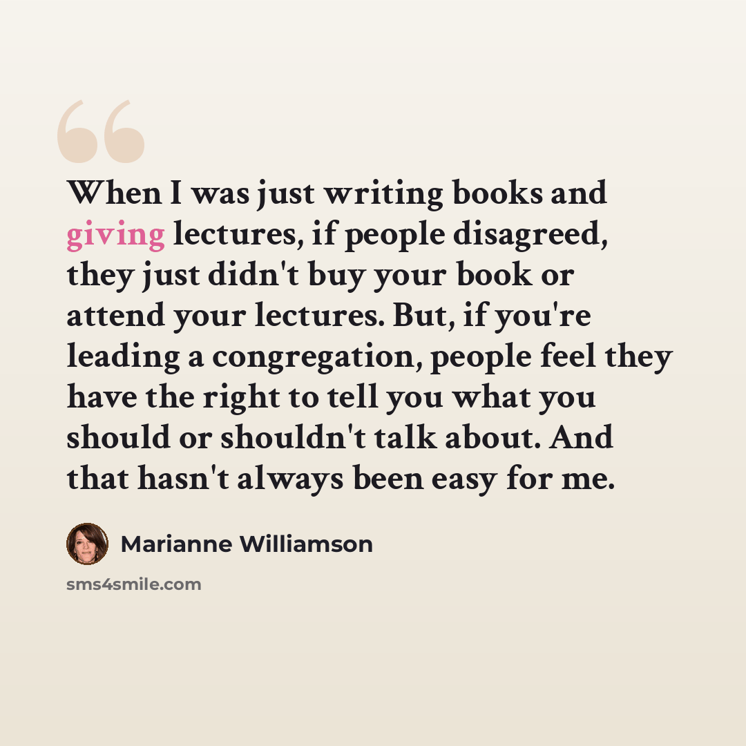 “When I was just writing books and giving lectures, if people disagreed, they just didn't buy your book or attend your lectures. But, if you're leading a congregation, people feel they have the right to tell you what you should or shouldn't talk about. And that hasn't always been easy for me.” quote by Marianne Williamson