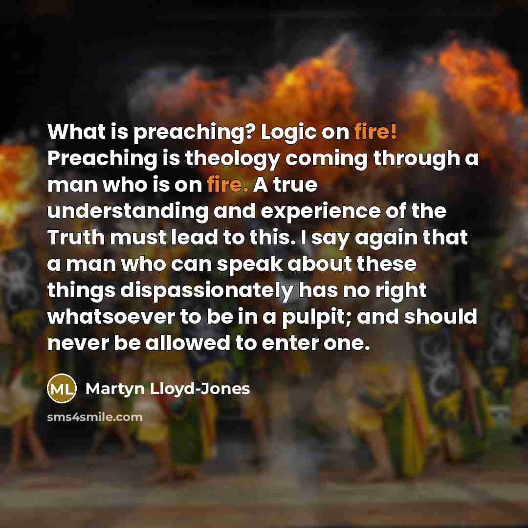 “What is preaching? Logic on fire! Preaching is theology coming through a man who is on fire. A true understanding and experience of the Truth must lead to this. I say again that a man who can speak about these things dispassionately has no right whatsoever to be in a pulpit; and should never be…” quote by Martyn Lloyd-Jones