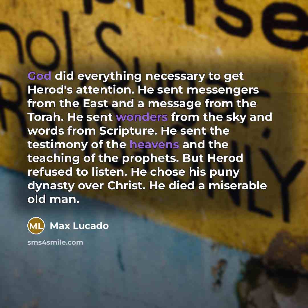 “God did everything necessary to get Herod's attention. He sent messengers from the East and a message from the Torah. He sent wonders from the sky and words from Scripture. He sent the testimony of the heavens and the teaching of the prophets. But Herod refused to listen. He chose his puny dynasty…” quote by Max Lucado