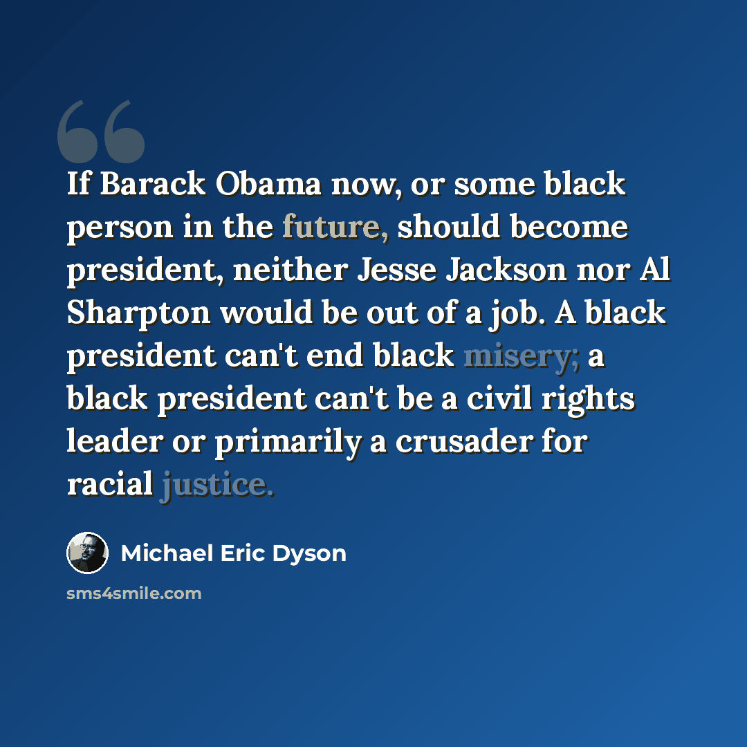“If Barack Obama now, or some black person in the future, should become president, neither Jesse Jackson nor Al Sharpton would be out of a job. A black president can't end black misery; a black president can't be a civil rights leader or primarily a crusader for racial justice.” quote by Michael Eric Dyson