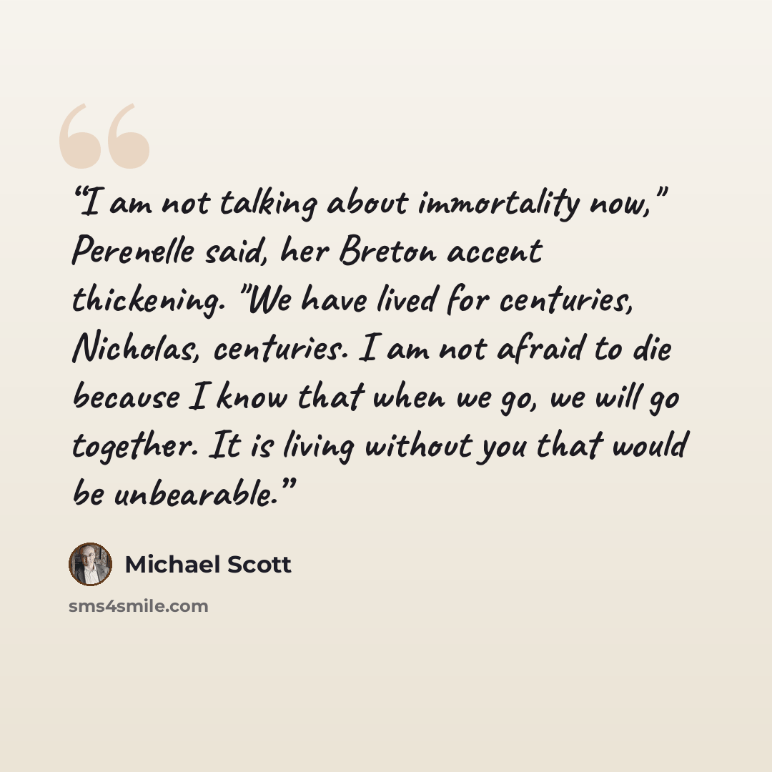 “I am not talking about immortality now," Perenelle said, her Breton accent thickening. "We have lived for centuries, Nicholas, centuries. I am not afraid to die because I know that when we go, we will go together. It is living without you that would be unbearable.” quote by Michael Scott