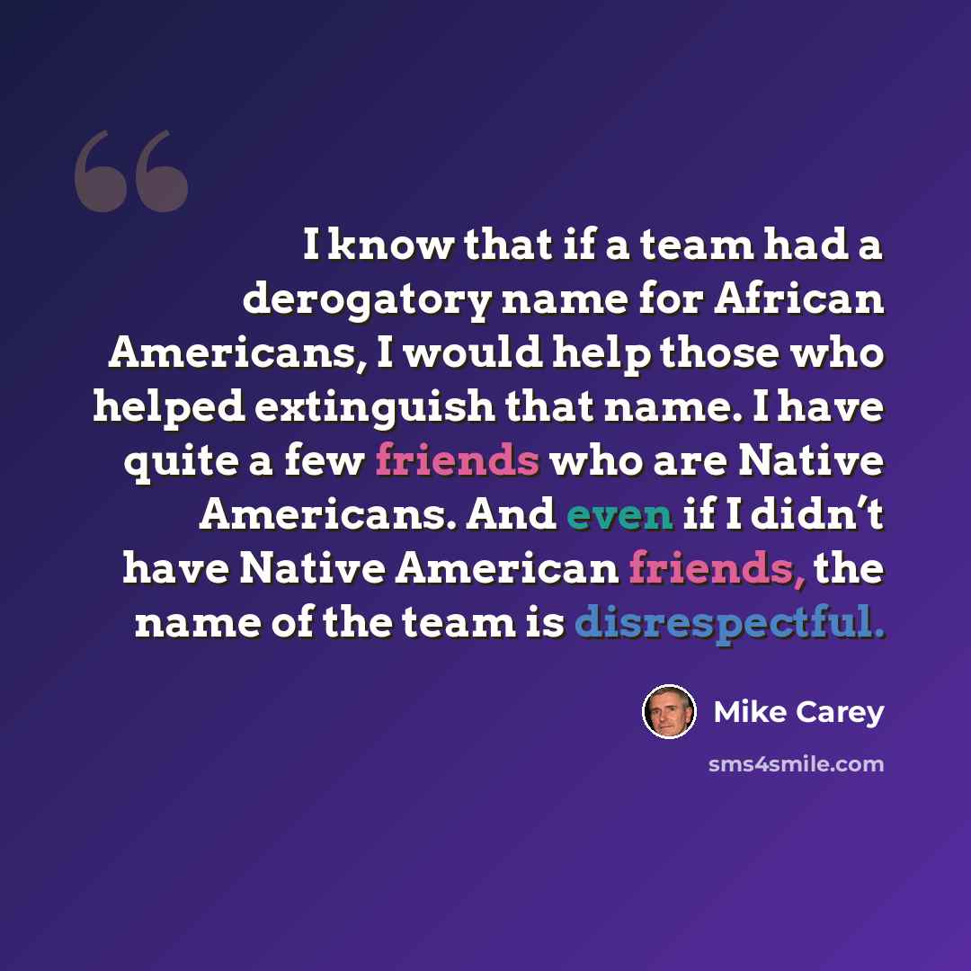“I know that if a team had a derogatory name for African Americans, I would help those who helped extinguish that name. I have quite a few friends who are Native Americans. And even if I didn’t have Native American friends, the name of the team is disrespectful.” quote by Mike Carey