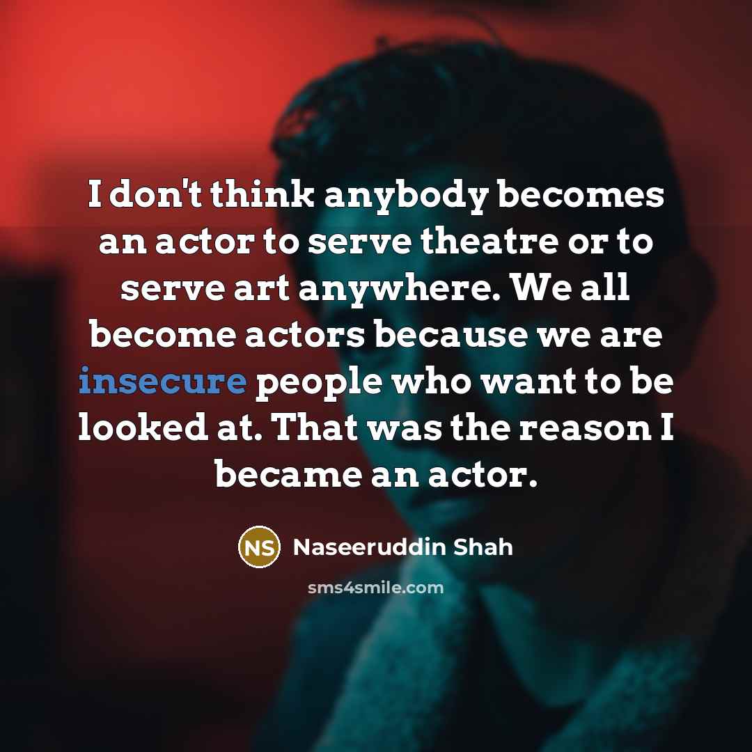 “I don't think anybody becomes an actor to serve theatre or to serve art anywhere. We all become actors because we are insecure people who want to be looked at. That was the reason I became an actor.” quote by Naseeruddin Shah