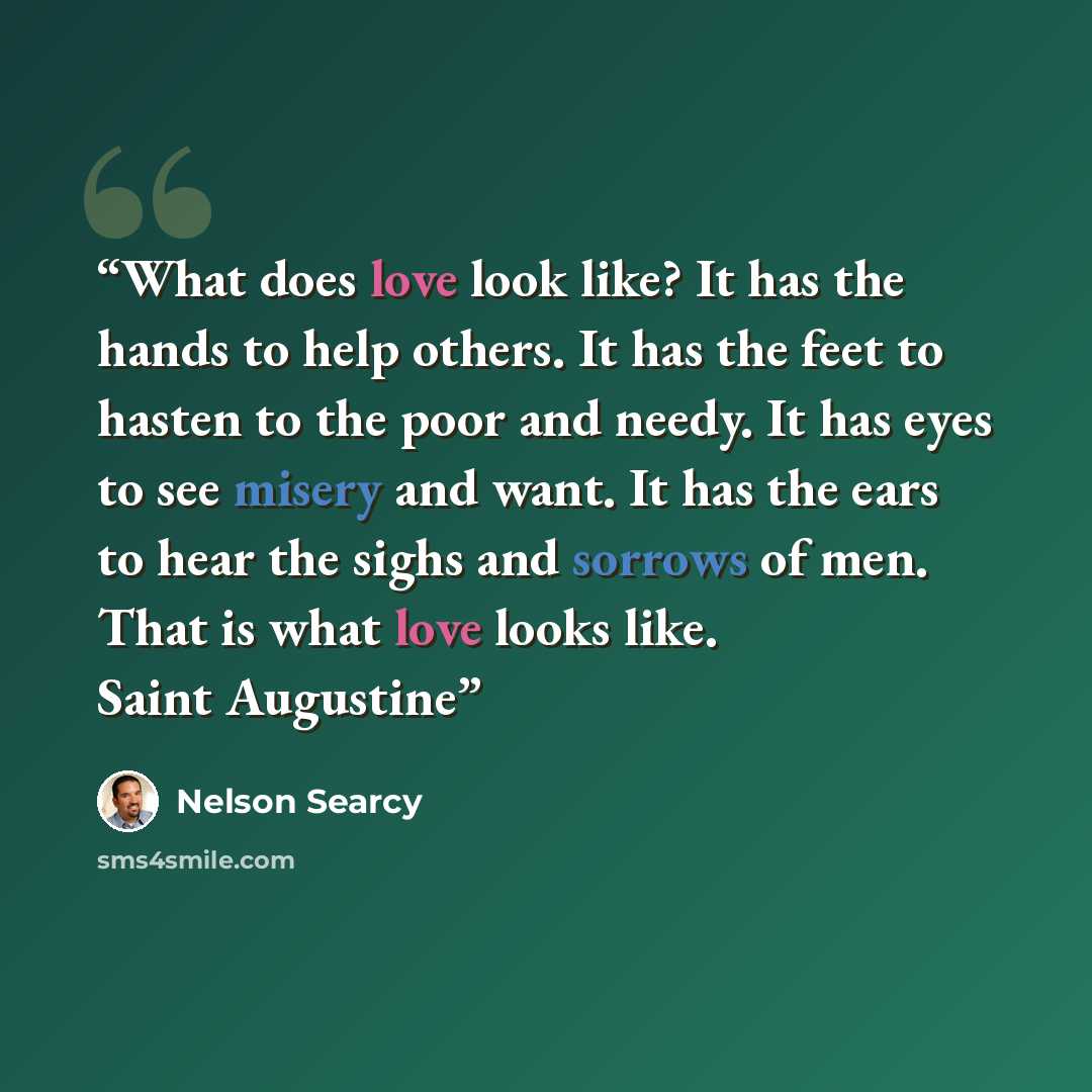 “What does love look like? It has the hands to help others. It has the feet to hasten to the poor and needy. It has eyes to see misery and want. It has the ears to hear the sighs and sorrows of men. That is what love looks like. Saint Augustine” quote by Nelson Searcy