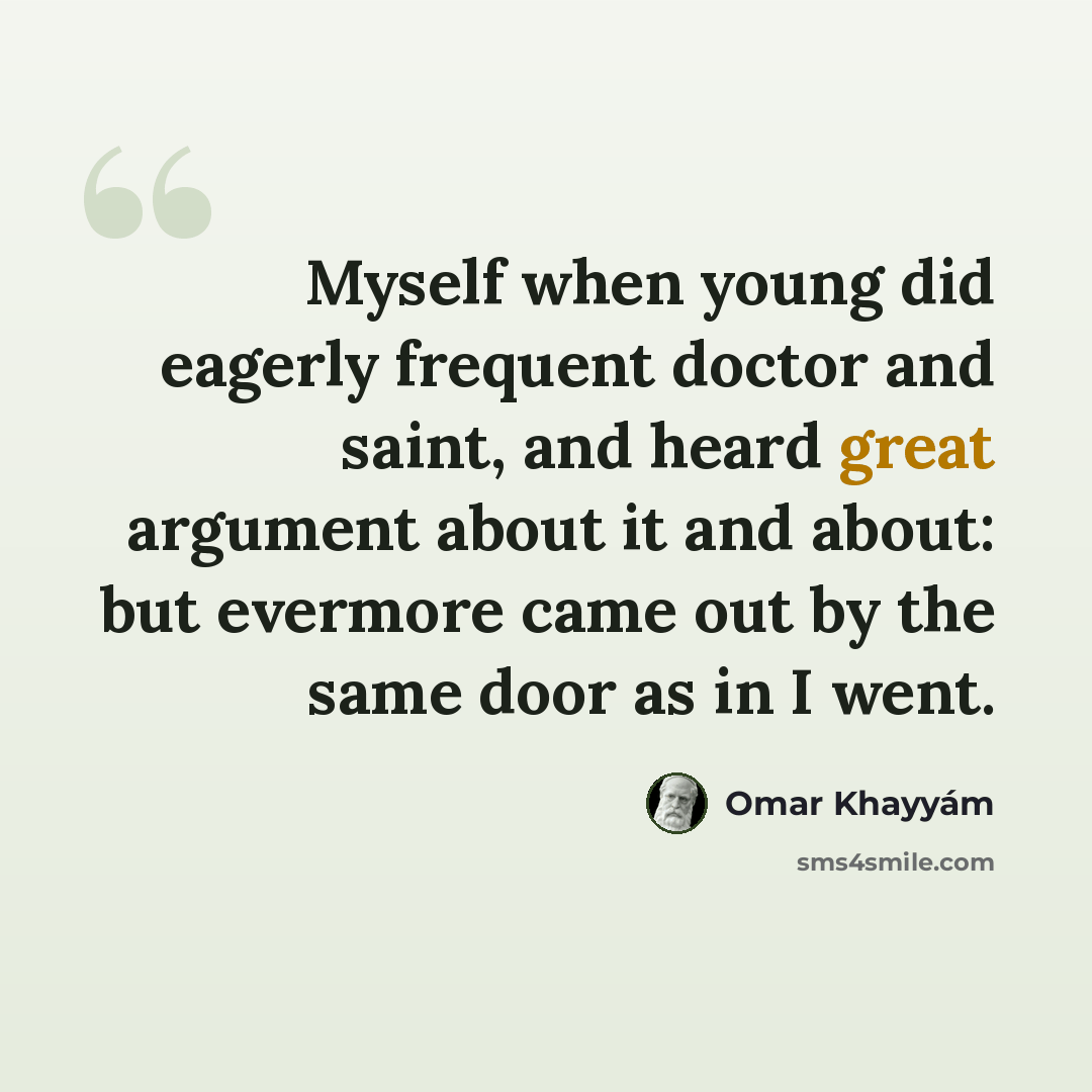 “Myself when young did eagerly frequent doctor and saint, and heard great argument about it and about: but evermore came out by the same door as in I went.” quote by Omar Khayyam