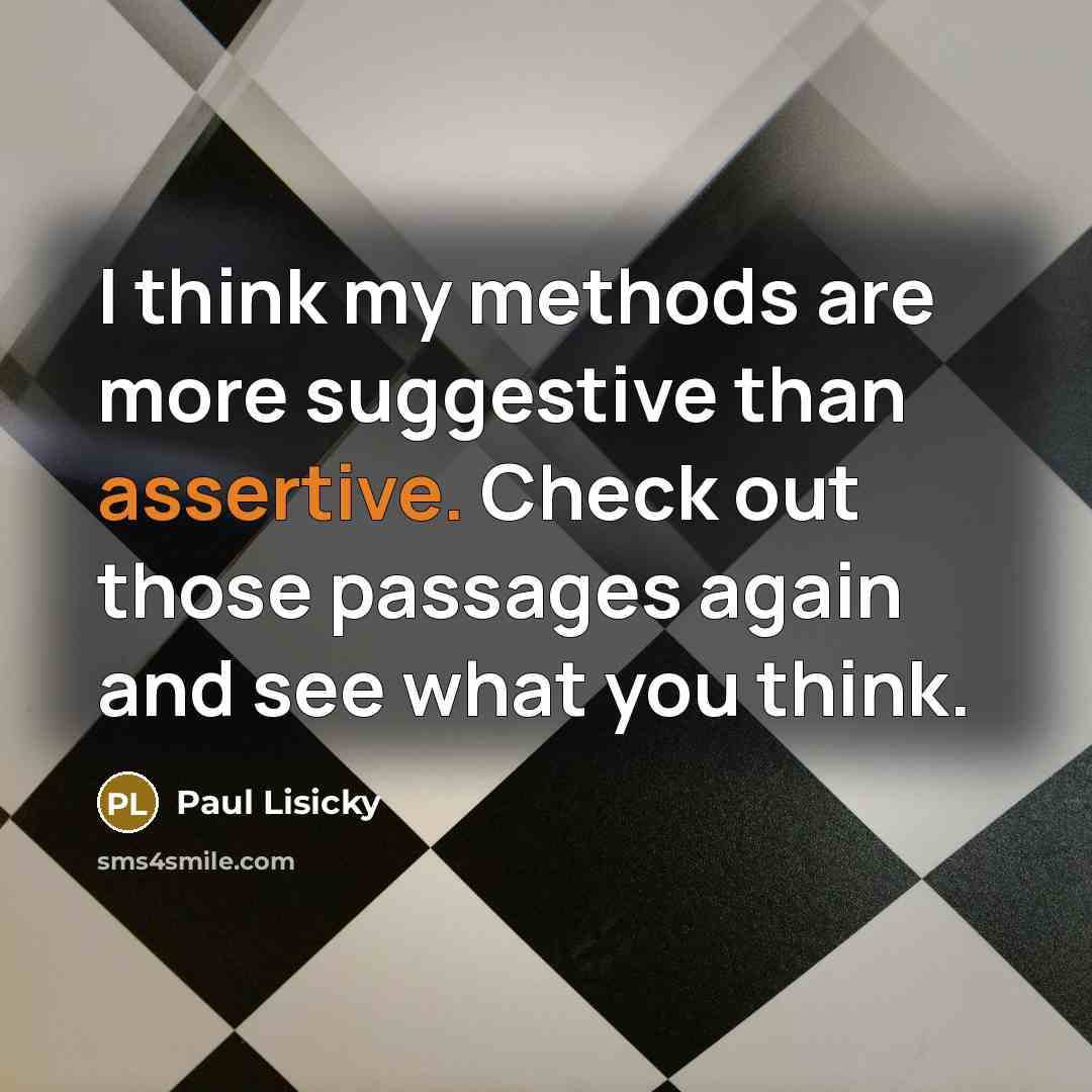 “I think my methods are more suggestive than assertive. Check out those passages again and see what you think.” quote by Paul Lisicky