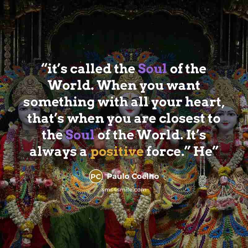 “it’s called the Soul of the World. When you want something with all your heart, that’s when you are closest to the Soul of the World. It’s always a positive force.” He” quote by Paulo Coelho
