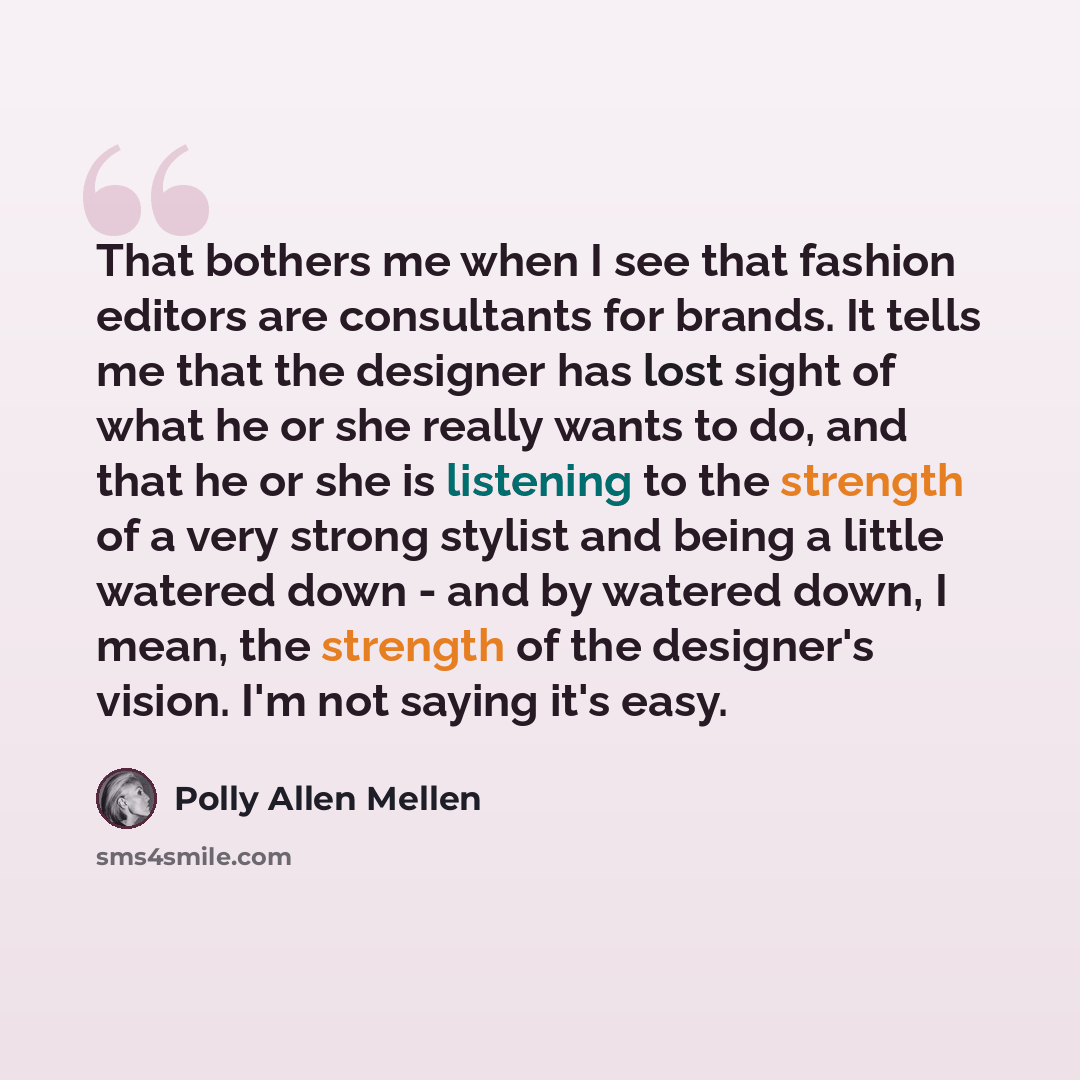 “That bothers me when I see that fashion editors are consultants for brands. It tells me that the designer has lost sight of what he or she really wants to do, and that he or she is listening to the strength of a very strong stylist and being a little watered down - and by watered down, I mean, the…” quote by Polly Allen Mellen