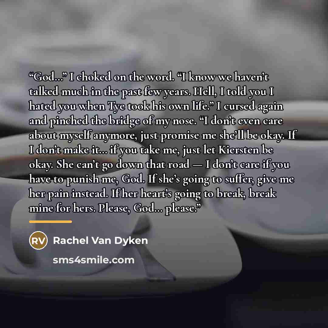 “God…” I choked on the word. “I know we haven’t talked much in the past few years. Hell, I told you I hated you when Tye took his own life.” I cursed again and pinched the bridge of my nose. “I don’t even care about myself anymore, just promise me she’ll be okay. If I don’t make it… if you take me…” quote by Rachel Van Dyken
