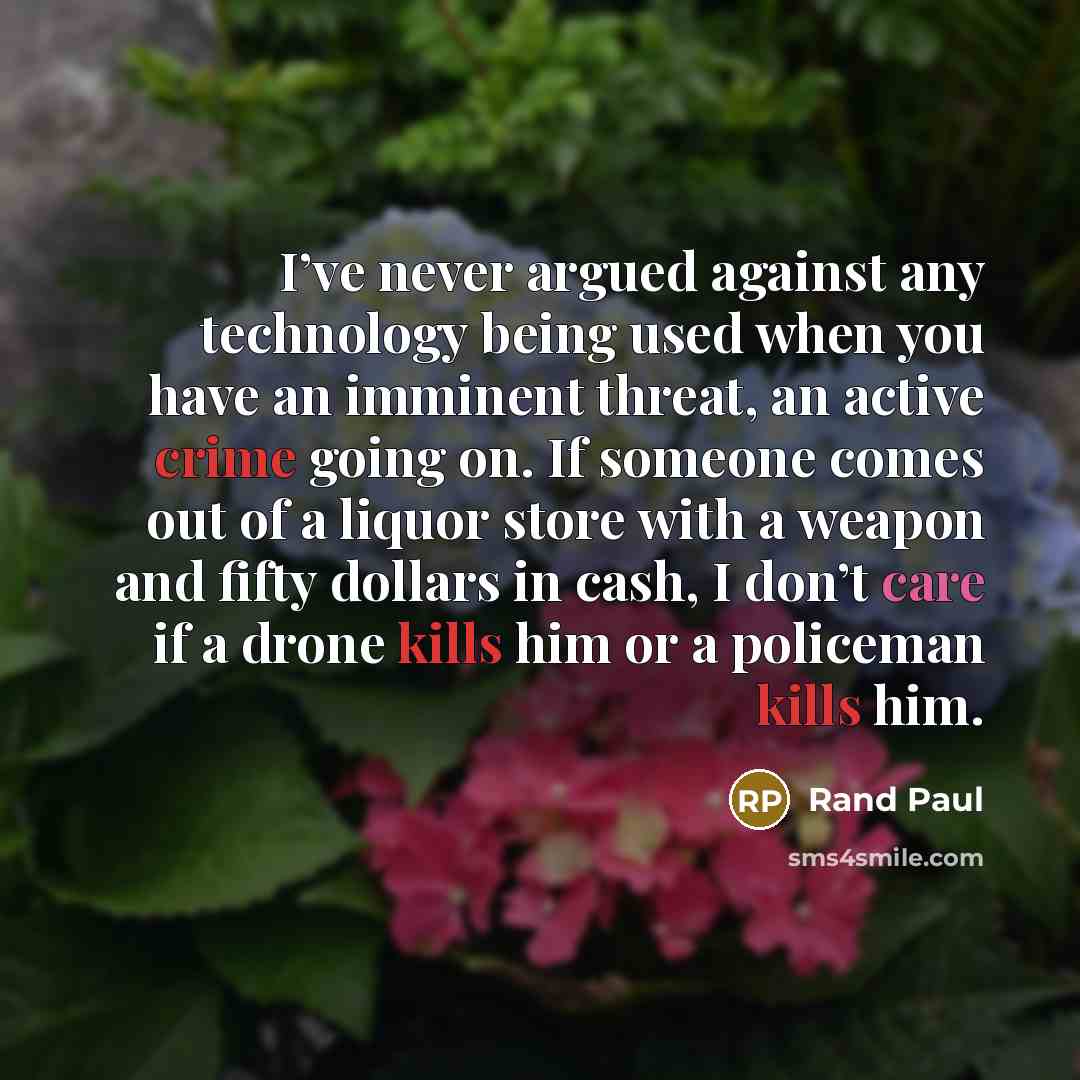 “I’ve never argued against any technology being used when you have an imminent threat, an active crime going on. If someone comes out of a liquor store with a weapon and fifty dollars in cash, I don’t care if a drone kills him or a policeman kills him.” quote by Rand Paul
