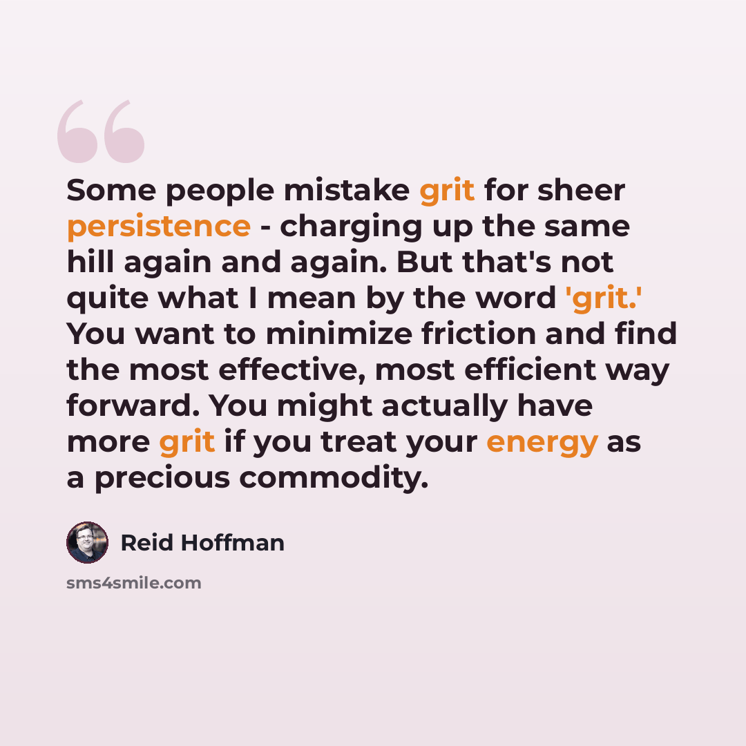 “Some people mistake grit for sheer persistence - charging up the same hill again and again. But that's not quite what I mean by the word 'grit.' You want to minimize friction and find the most effective, most efficient way forward. You might actually have more grit if you treat your energy as a…” quote by Reid Hoffman