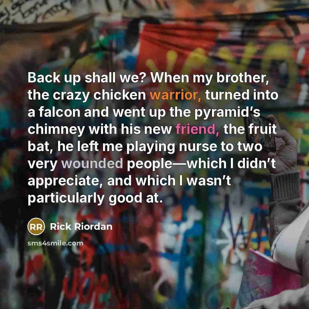 “Back up shall we? When my brother, the crazy chicken warrior, turned into a falcon and went up the pyramid’s chimney with his new friend, the fruit bat, he left me playing nurse to two very wounded people—which I didn’t appreciate, and which I wasn’t particularly good at.” quote by Rick Riordan