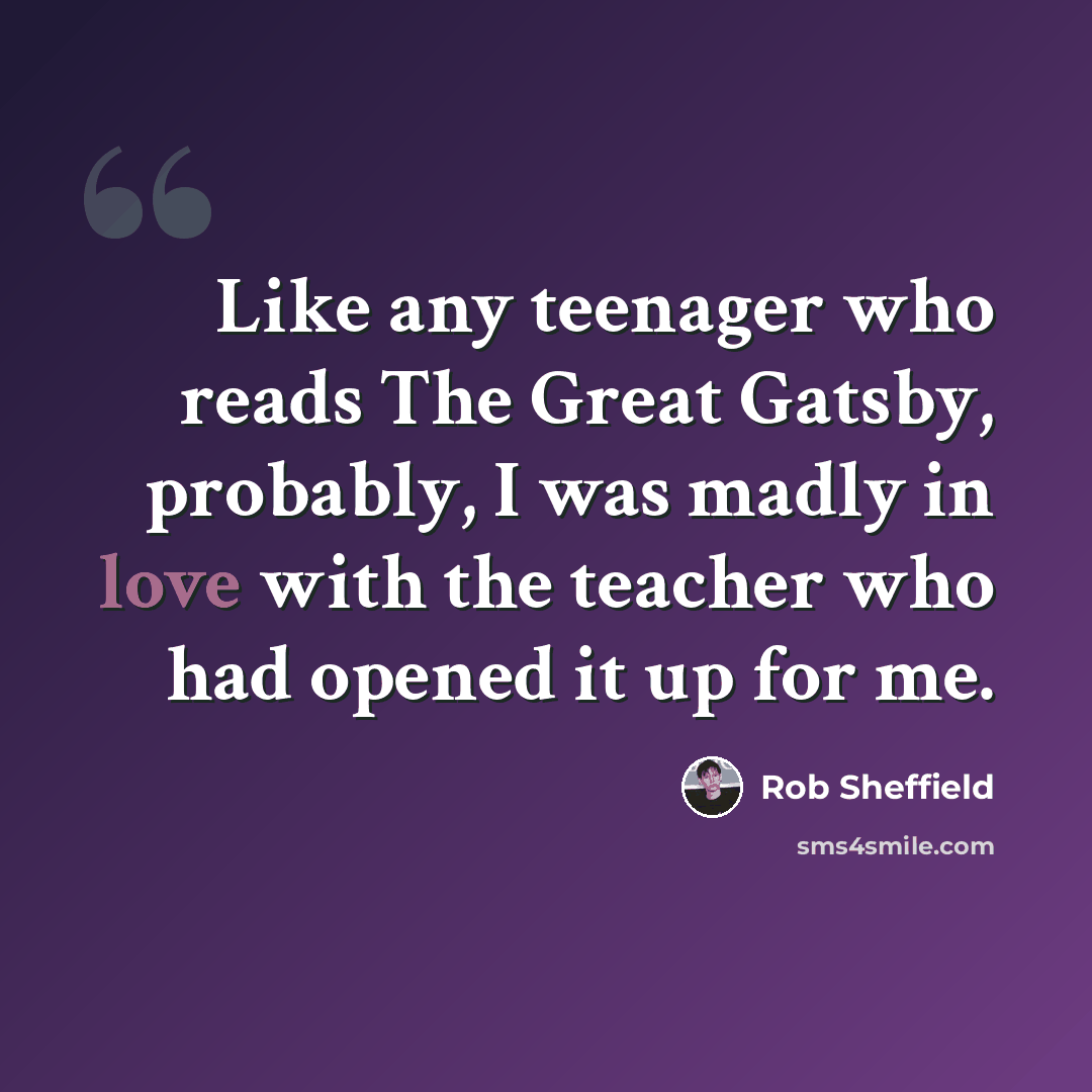 “Like any teenager who reads The Great Gatsby, probably, I was madly in love with the teacher who had opened it up for me.” quote by Rob Sheffield