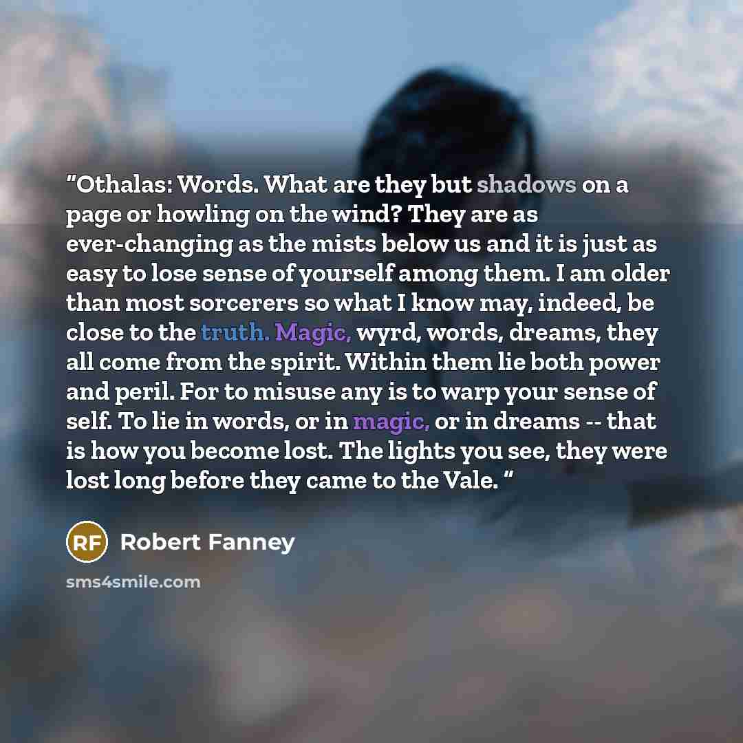 “Othalas: Words. What are they but shadows on a page or howling on the wind? They are as ever-changing as the mists below us and it is just as easy to lose sense of yourself among them. I am older than most sorcerers so what I know may, indeed, be close to the truth. Magic, wyrd, words, dreams…” quote by Robert Fanney