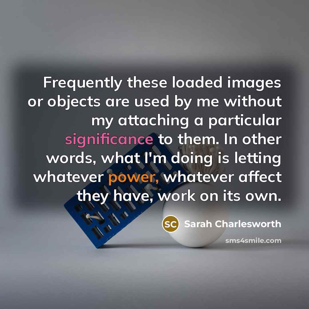 “Frequently these loaded images or objects are used by me without my attaching a particular significance to them. In other words, what I'm doing is letting whatever power, whatever affect they have, work on its own.” quote by Sarah Charlesworth