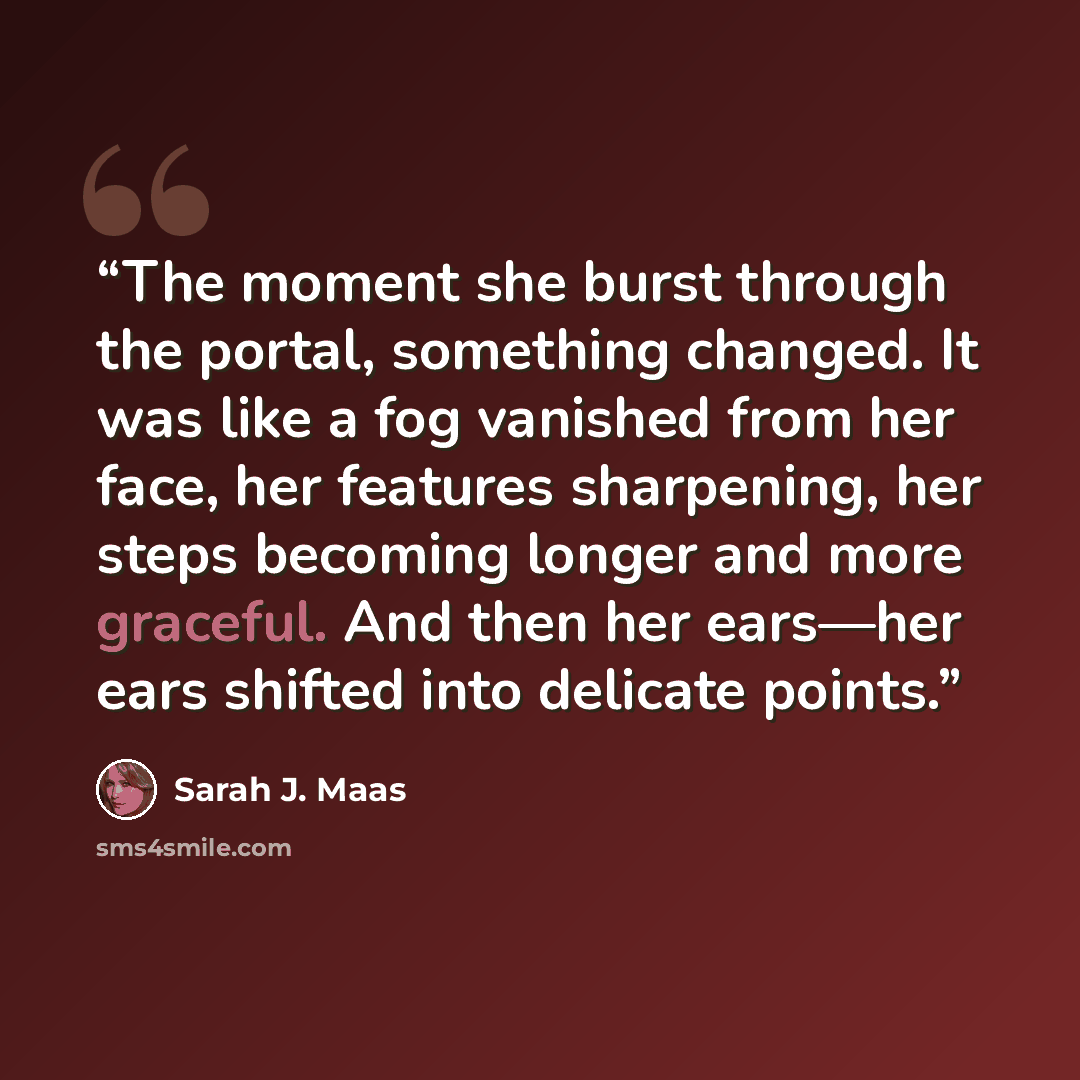“The moment she burst through the portal, something changed. It was like a fog vanished from her face, her features sharpening, her steps becoming longer and more graceful. And then her ears—her ears shifted into delicate points.” quote by Sarah J. Maas