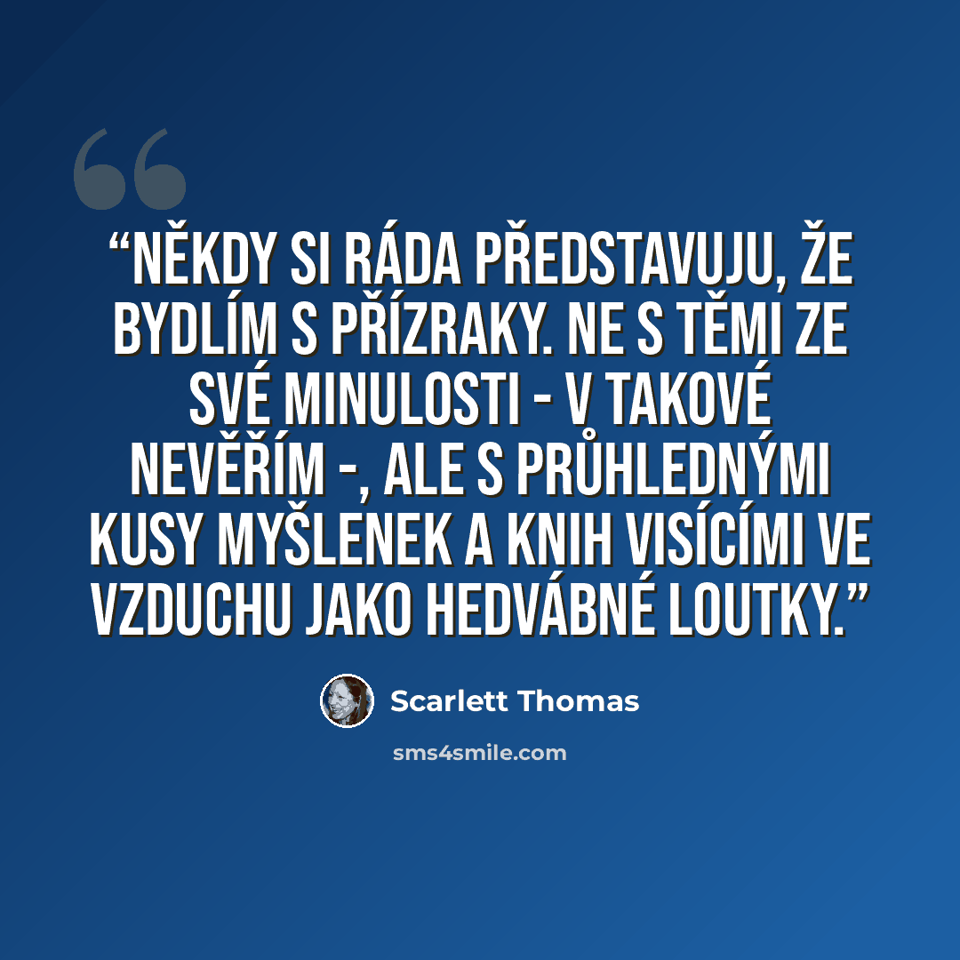 “Někdy si ráda představuju, že bydlím s přízraky. Ne s těmi ze své minulosti - v takové nevěřím -, ale s průhlednými kusy myšlenek a knih visícími ve vzduchu jako hedvábné loutky.” quote by Scarlett Thomas