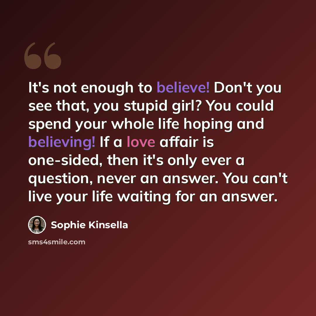 “It's not enough to believe! Don't you see that, you stupid girl? You could spend your whole life hoping and believing! If a love affair is one-sided, then it's only ever a question, never an answer. You can't live your life waiting for an answer.” quote by Sophie Kinsella