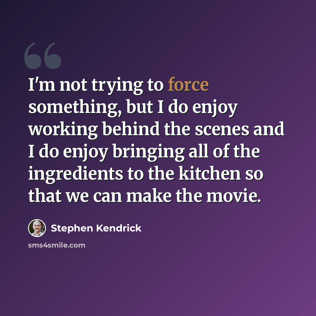“I'm not trying to force something, but I do enjoy working behind the scenes and I do enjoy bringing all of the ingredients to the kitchen so that we can make the movie.” quote by Stephen Kendrick