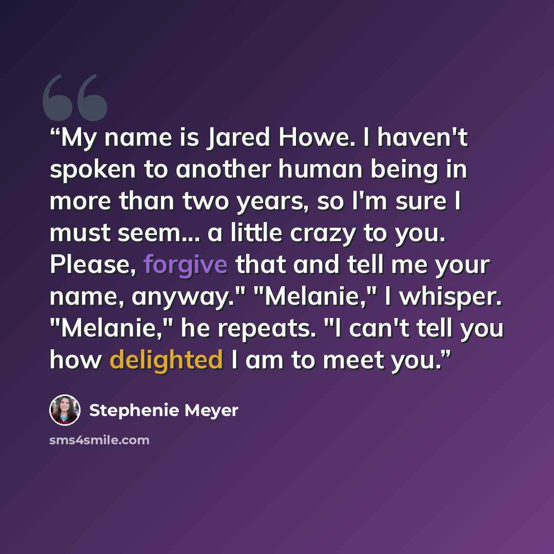 “My name is Jared Howe. I haven't spoken to another human being in more than two years, so I'm sure I must seem... a little crazy to you. Please, forgive that and tell me your name, anyway." "Melanie," I whisper. "Melanie," he repeats. "I can't tell you how delighted I am to meet you.” quote by Stephenie Meyer