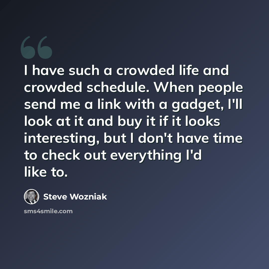 “I have such a crowded life and crowded schedule. When people send me a link with a gadget, I'll look at it and buy it if it looks interesting, but I don't have time to check out everything I'd like to.” quote by Steve Wozniak