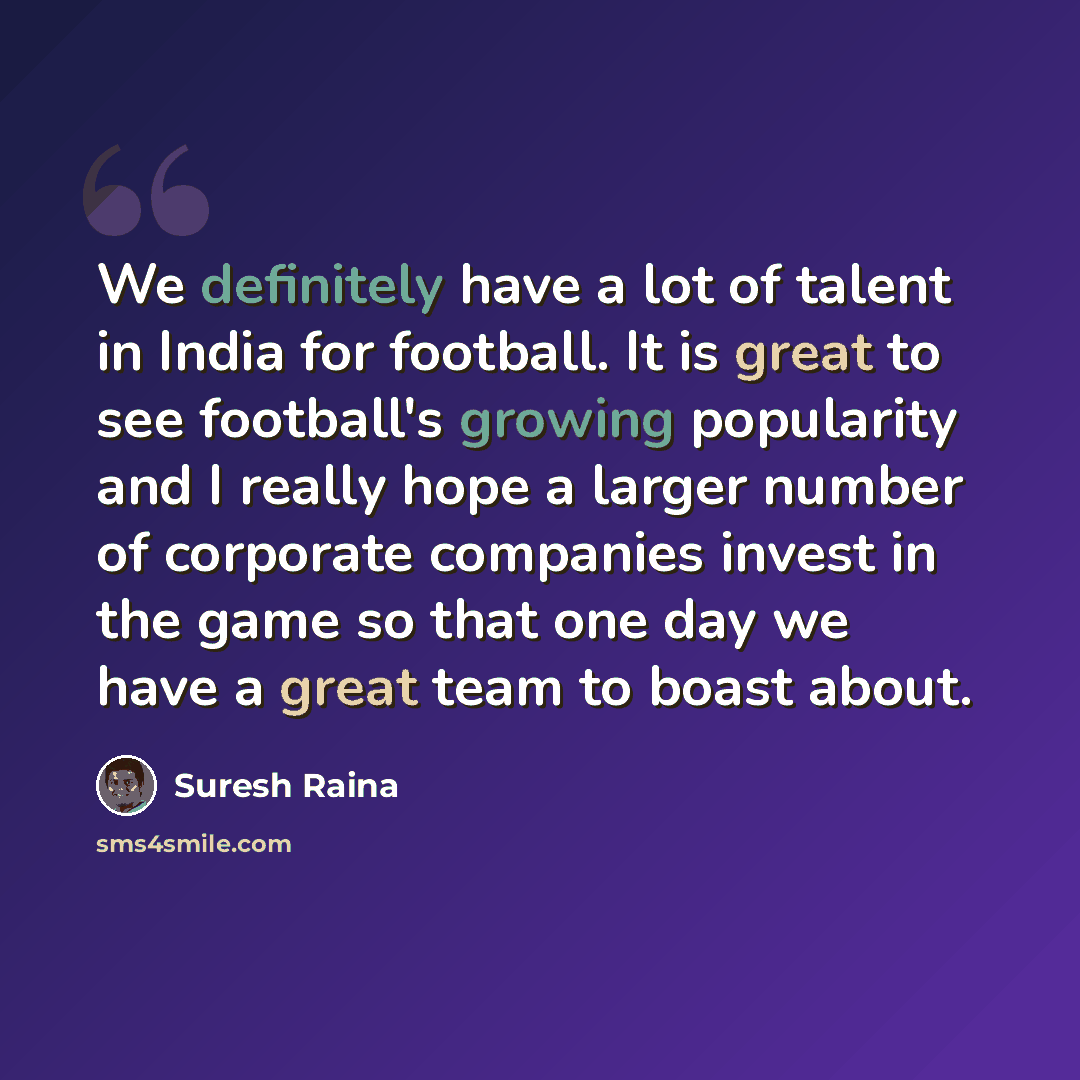 “We definitely have a lot of talent in India for football. It is great to see football's growing popularity and I really hope a larger number of corporate companies invest in the game so that one day we have a great team to boast about.” quote by Suresh Raina