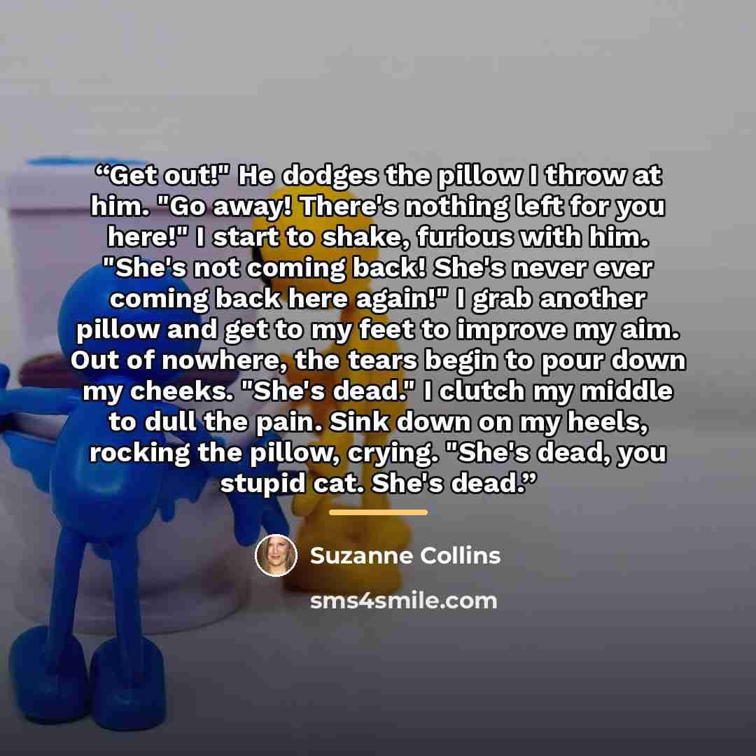 “Get out!" He dodges the pillow I throw at him. "Go away! There's nothing left for you here!" I start to shake, furious with him. "She's not coming back! She's never ever coming back here again!" I grab another pillow and get to my feet to improve my aim. Out of nowhere, the tears begin to pour…” quote by Suzanne Collins