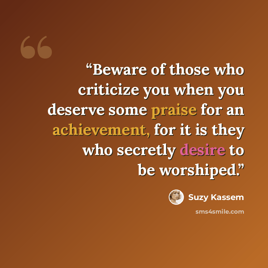 “Beware of those who criticize you when you deserve some praise for an achievement, for it is they who secretly desire to be worshiped.” quote by Suzy Kassem