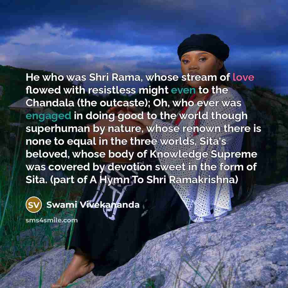 “He who was Shri Rama, whose stream of love flowed with resistless might even to the Chandala (the outcaste); Oh, who ever was engaged in doing good to the world though superhuman by nature, whose renown there is none to equal in the three worlds, Sita's beloved, whose body of Knowledge Supreme was…” quote by Swami Vivekananda