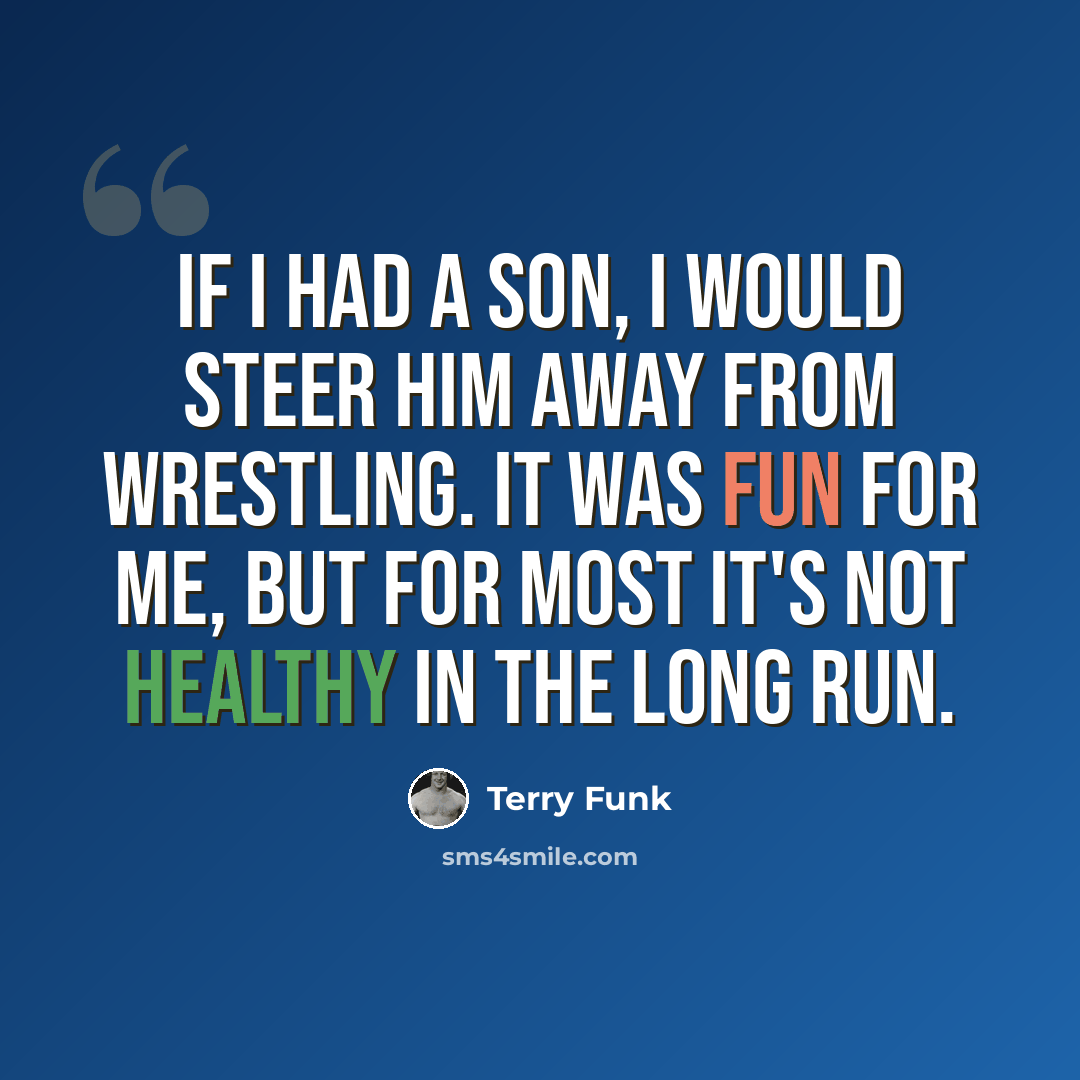 “If I had a son, I would steer him away from wrestling. It was fun for me, but for most it's not healthy in the long run.” quote by Terry Funk