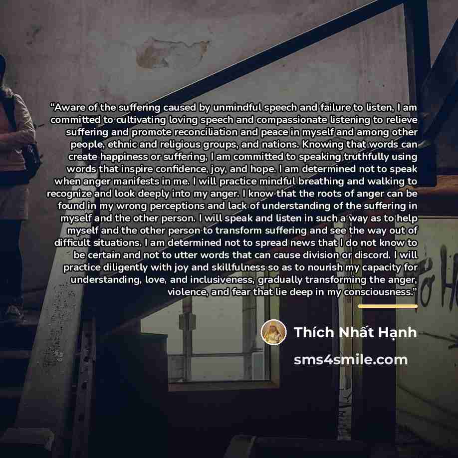 “Aware of the suffering caused by unmindful speech and failure to listen, I am committed to cultivating loving speech and compassionate listening to relieve suffering and promote reconciliation and peace in myself and among other people, ethnic and religious groups, and nations. Knowing that words…” quote by Thích Nhất Hạnh
