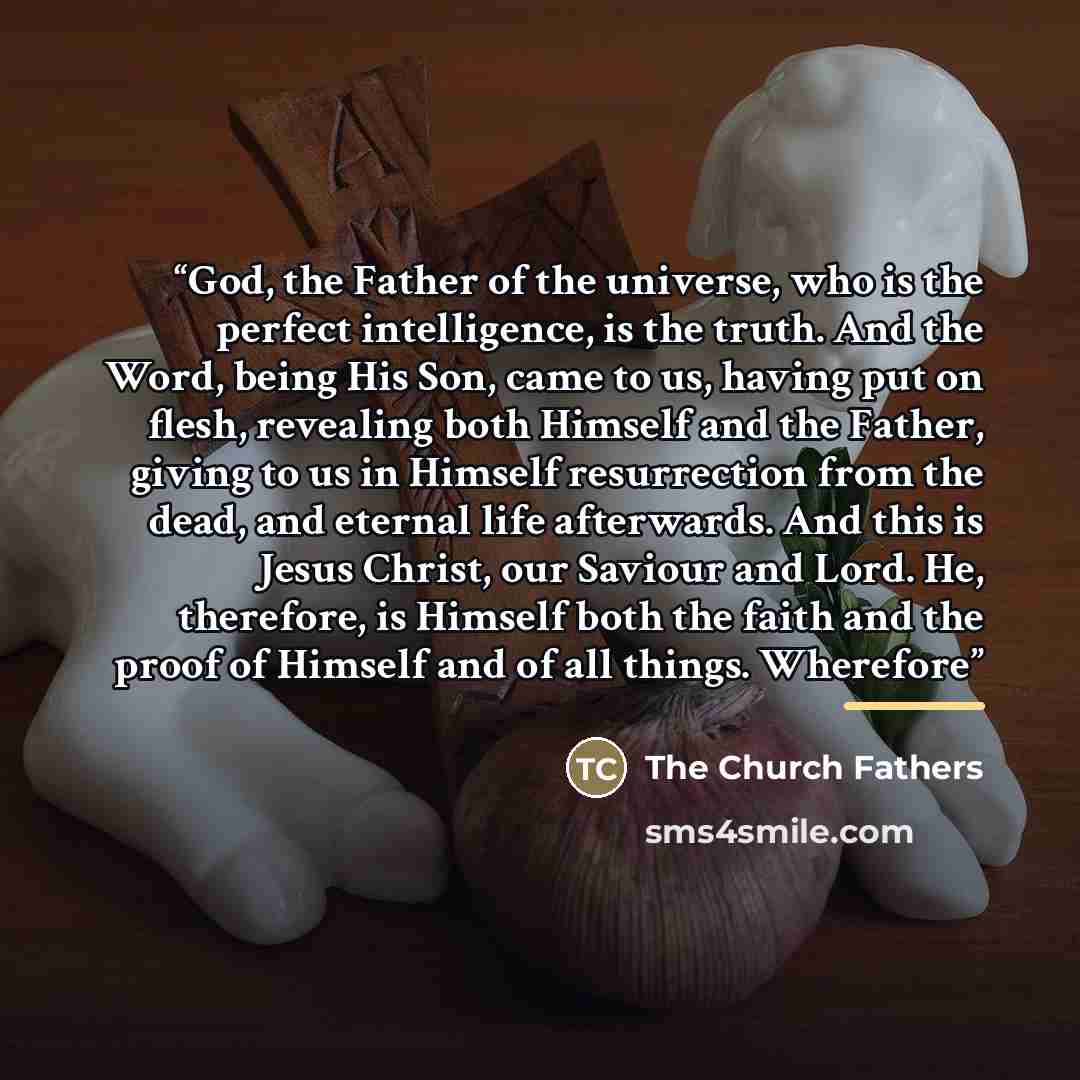 “God, the Father of the universe, who is the perfect intelligence, is the truth. And the Word, being His Son, came to us, having put on flesh, revealing both Himself and the Father, giving to us in Himself resurrection from the dead, and eternal life afterwards. And this is Jesus Christ, our…” quote by The Church Fathers