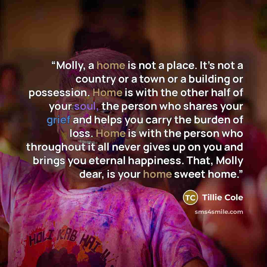 “Molly, a home is not a place. It’s not a country or a town or a building or possession. Home is with the other half of your soul, the person who shares your grief and helps you carry the burden of loss. Home is with the person who throughout it all never gives up on you and brings you eternal…” quote by Tillie Cole