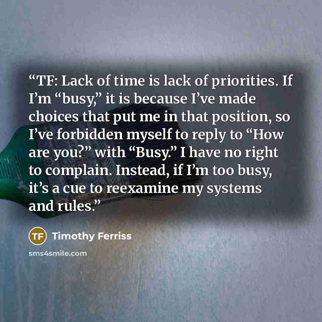 “TF: Lack of time is lack of priorities. If I’m “busy,” it is because I’ve made choices that put me in that position, so I’ve forbidden myself to reply to “How are you?” with “Busy.” I have no right to complain. Instead, if I’m too busy, it’s a cue to reexamine my systems and rules.” quote by Timothy Ferriss