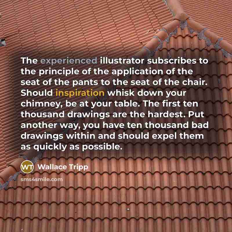 “The experienced illustrator subscribes to the principle of the application of the seat of the pants to the seat of the chair. Should inspiration whisk down your chimney, be at your table. The first ten thousand drawings are the hardest. Put another way, you have ten thousand bad drawings within…” quote by Wallace Tripp