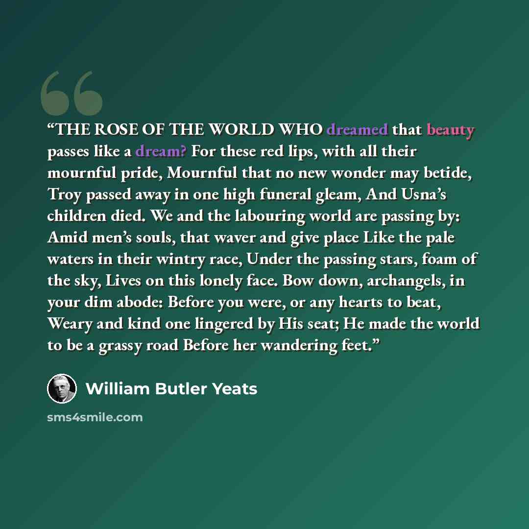 “THE ROSE OF THE WORLD WHO dreamed that beauty passes like a dream? For these red lips, with all their mournful pride, Mournful that no new wonder may betide, Troy passed away in one high funeral gleam, And Usna’s children died. We and the labouring world are passing by: Amid men’s souls, that…” quote by William Butler Yeats