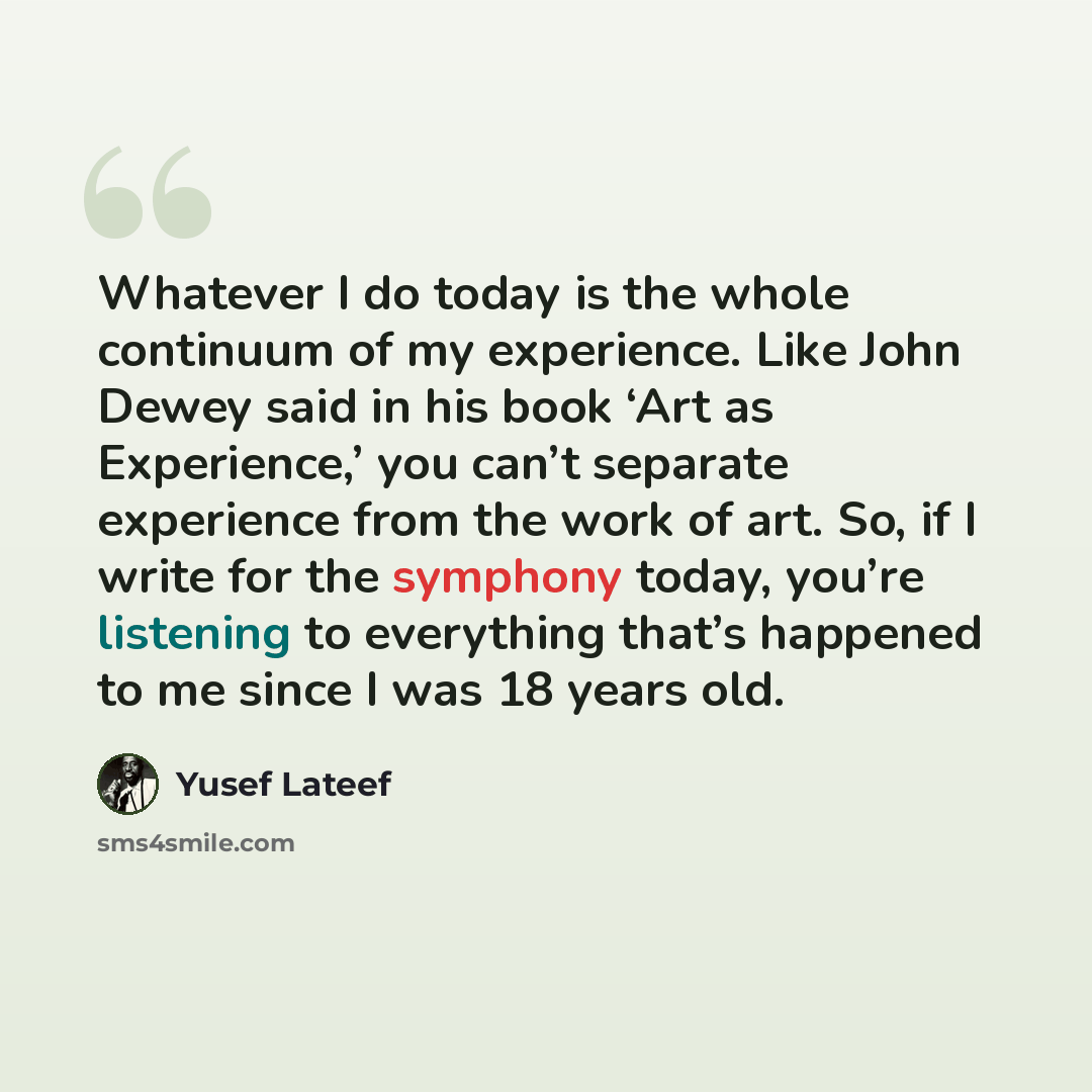 “Whatever I do today is the whole continuum of my experience. Like John Dewey said in his book ‘Art as Experience,’ you can’t separate experience from the work of art. So, if I write for the symphony today, you’re listening to everything that’s happened to me since I was 18 years old.” quote by Yusef Lateef