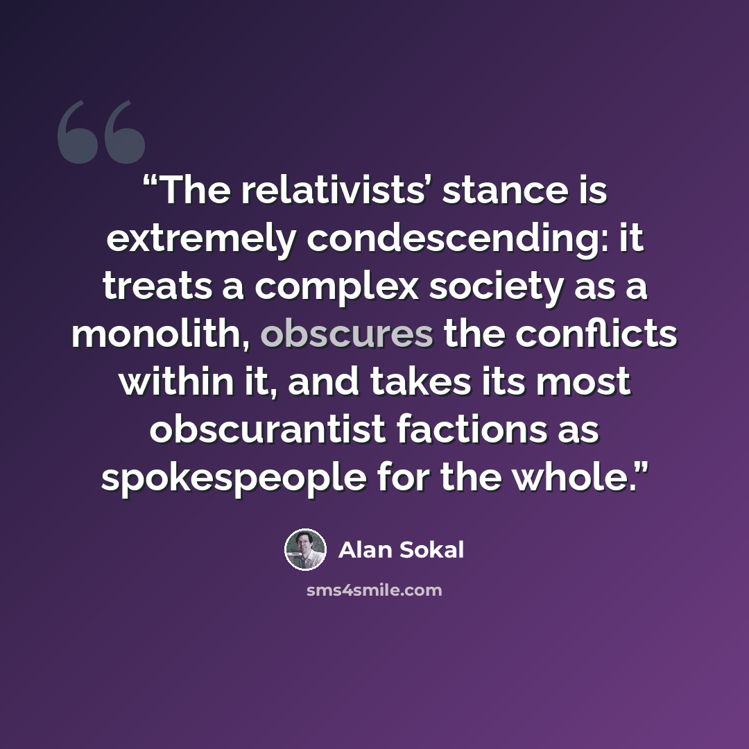 “The relativists’ stance is extremely condescending: it treats a complex society as a monolith, obscures the conflicts within it, and takes its most obscurantist factions as spokespeople for the whole.” quote by Alan Sokal