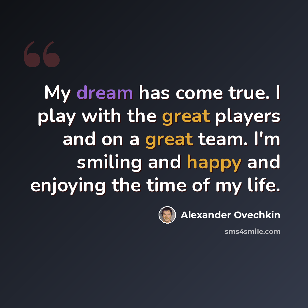 “My dream has come true. I play with the great players and on a great team. I'm smiling and happy and enjoying the time of my life.” quote by Alexander Ovechkin