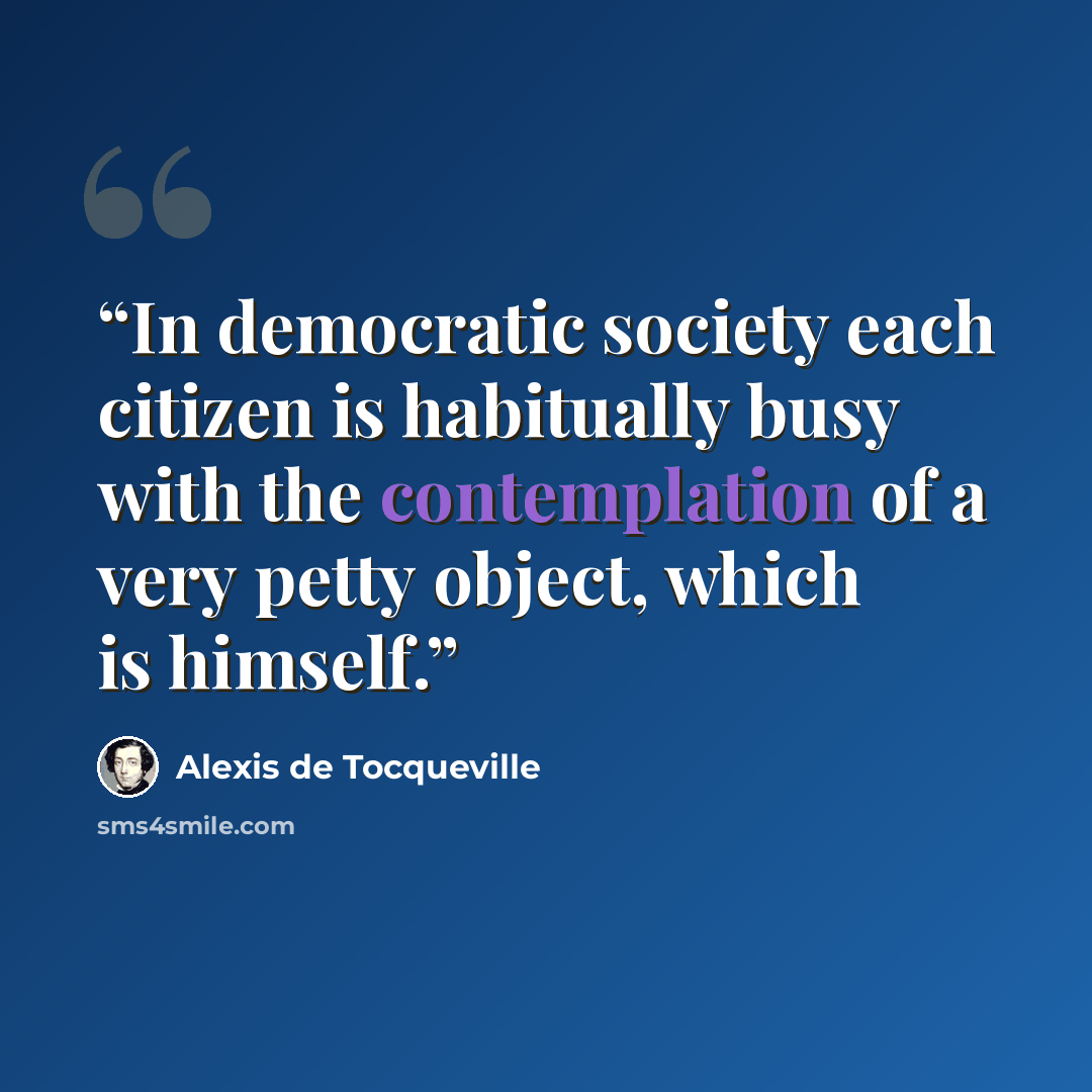 “In democratic society each citizen is habitually busy with the contemplation of a very petty object, which is himself.” quote by Alexis de Tocqueville
